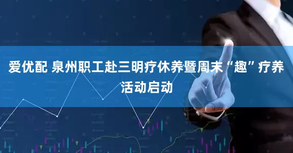 爱优配 泉州职工赴三明疗休养暨周末“趣”疗养活动启动
