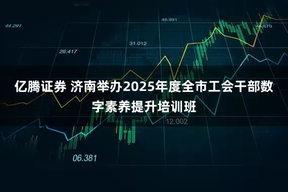 亿腾证券 济南举办2025年度全市工会干部数字素养提升培训班