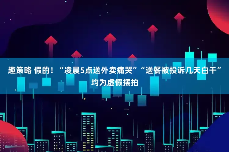 趣策略 假的！“凌晨5点送外卖痛哭”“送餐被投诉几天白干”均为虚假摆拍