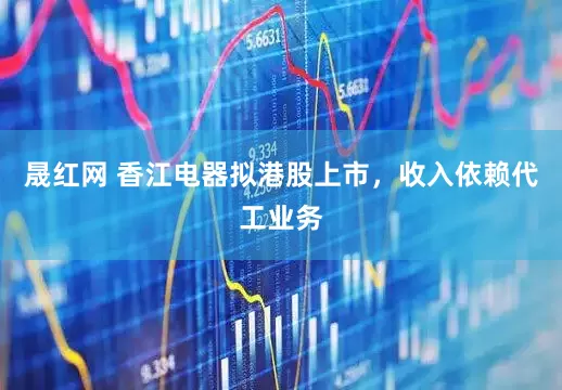 晟红网 香江电器拟港股上市，收入依赖代工业务