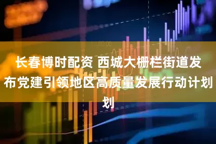 长春博时配资 西城大栅栏街道发布党建引领地区高质量发展行动计划