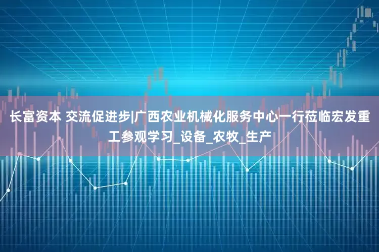 长富资本 交流促进步|广西农业机械化服务中心一行莅临宏发重工参观学习_设备_农牧_生产