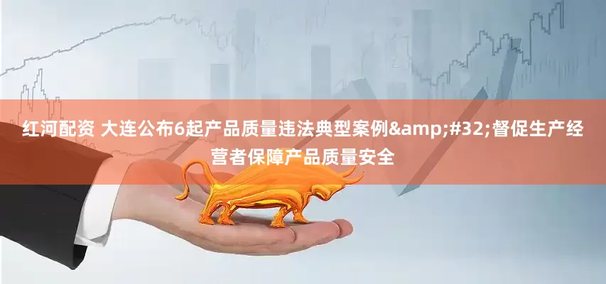 红河配资 大连公布6起产品质量违法典型案例&#32;督促生产经营者保障产品质量安全