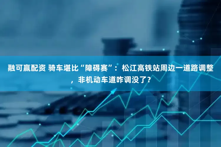 融可赢配资 骑车堪比“障碍赛”：松江高铁站周边一道路调整，非机动车道咋调没了？