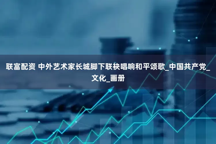 联富配资 中外艺术家长城脚下联袂唱响和平颂歌_中国共产党_文化_画册