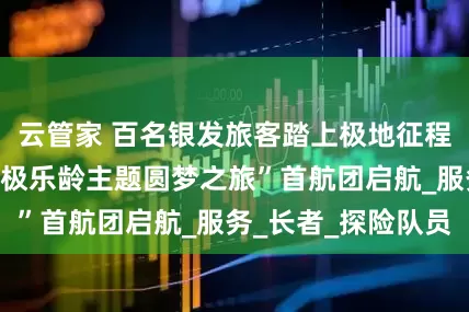 云管家 百名银发旅客踏上极地征程！广东中旅“北极乐龄主题圆梦之旅”首航团启航_服务_长者_探险队员