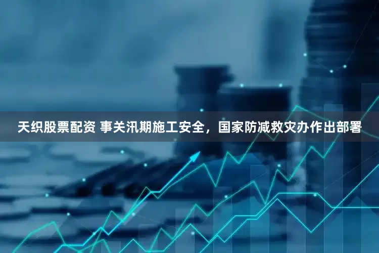 天织股票配资 事关汛期施工安全，国家防减救灾办作出部署