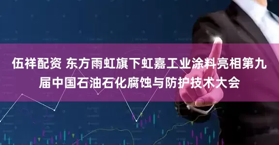 伍祥配资 东方雨虹旗下虹嘉工业涂料亮相第九届中国石油石化腐蚀与防护技术大会