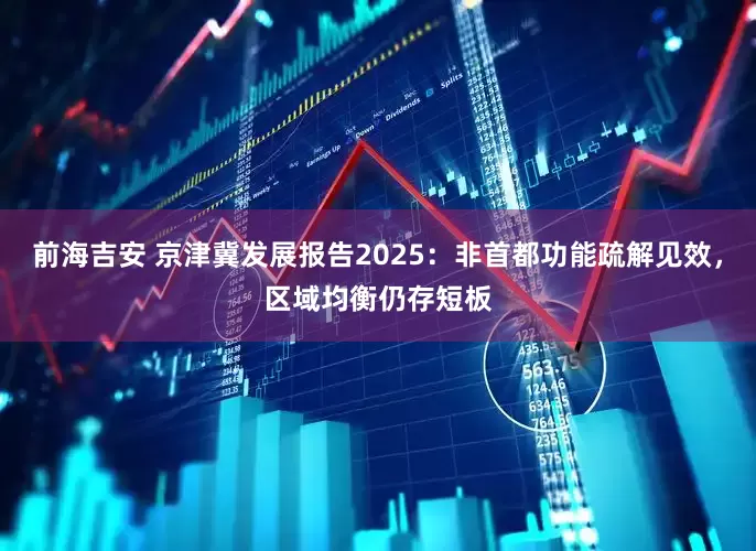 前海吉安 京津冀发展报告2025：非首都功能疏解见效，区域均衡仍存短板