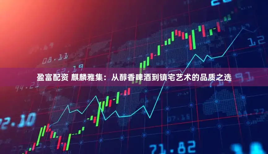 盈富配资 麒麟雅集：从醇香啤酒到镇宅艺术的品质之选