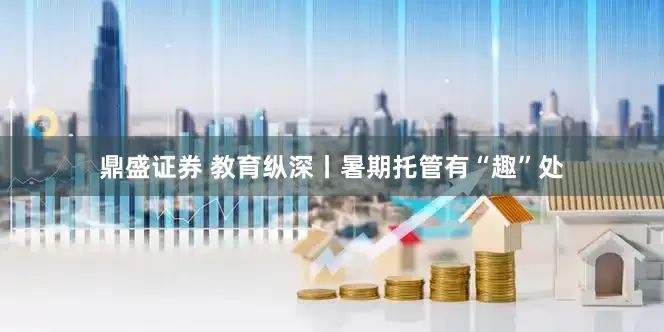 鼎盛证券 教育纵深丨暑期托管有“趣”处
