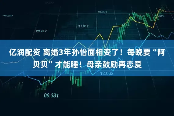 亿润配资 离婚3年孙怡面相变了！每晚要“阿贝贝”才能睡！母亲鼓励再恋爱