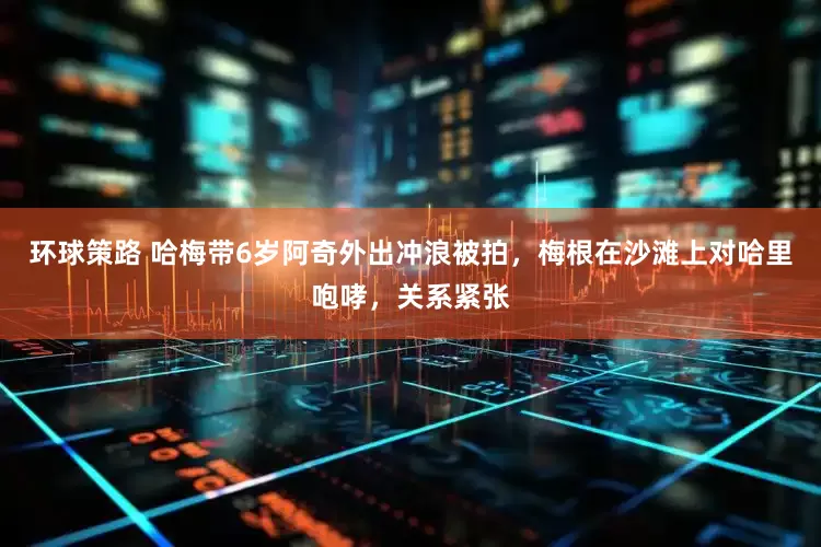 环球策路 哈梅带6岁阿奇外出冲浪被拍，梅根在沙滩上对哈里咆哮，关系紧张