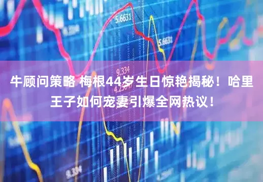 牛顾问策略 梅根44岁生日惊艳揭秘！哈里王子如何宠妻引爆全网热议！
