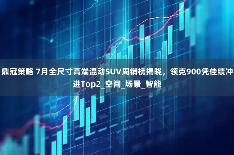 鼎冠策略 7月全尺寸高端混动SUV周销榜揭晓，领克900凭佳绩冲进Top2_空间_场景_智能