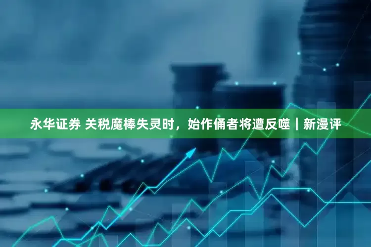 永华证券 关税魔棒失灵时，始作俑者将遭反噬｜新漫评