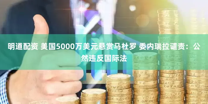 明道配资 美国5000万美元悬赏马杜罗 委内瑞拉谴责：公然违反国际法