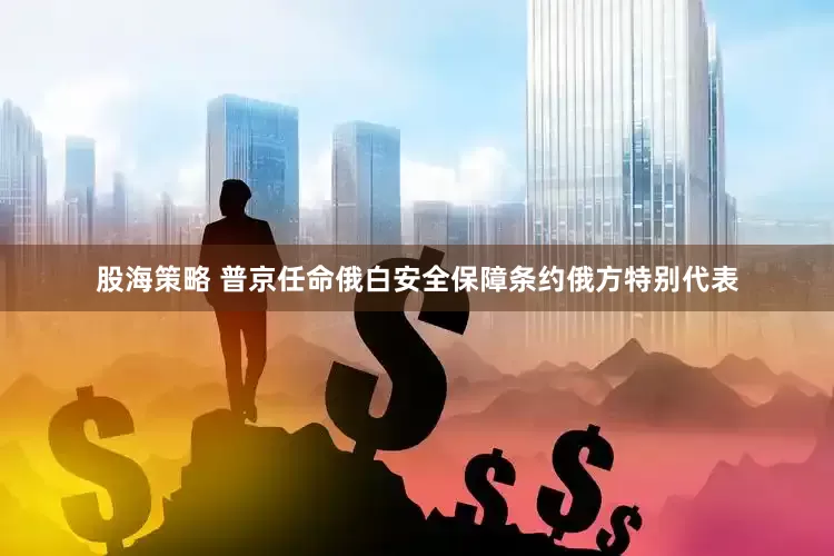 股海策略 普京任命俄白安全保障条约俄方特别代表