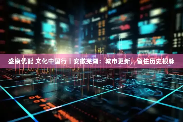 盛康优配 文化中国行丨安徽芜湖：城市更新，留住历史根脉