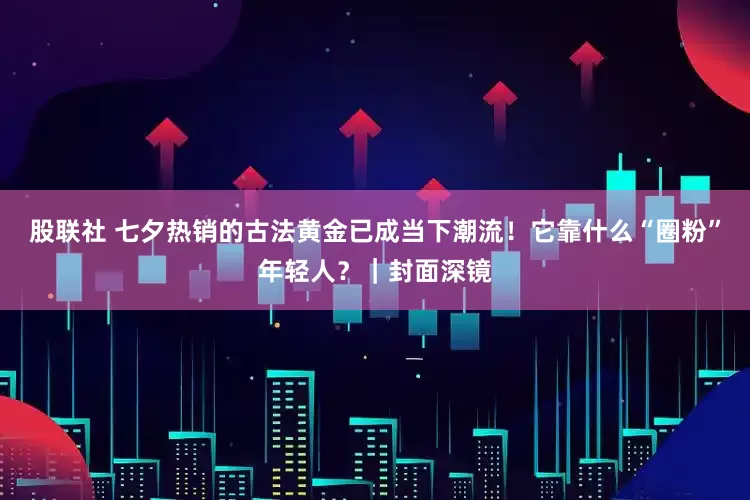 股联社 七夕热销的古法黄金已成当下潮流！它靠什么“圈粉”年轻人？｜封面深镜