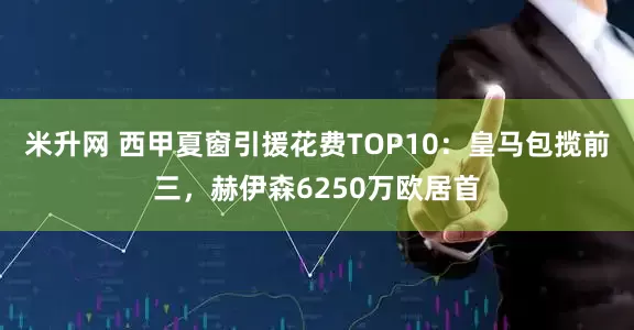 米升网 西甲夏窗引援花费TOP10：皇马包揽前三，赫伊森6250万欧居首