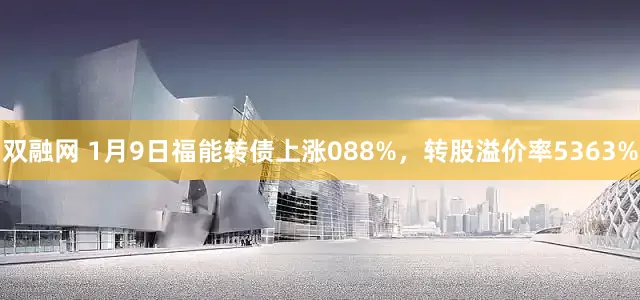 双融网 1月9日福能转债上涨088%，转股溢价率5363%