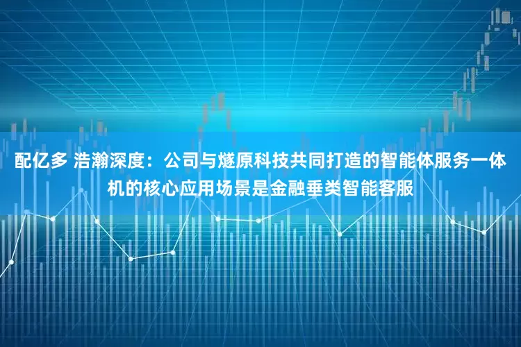 配亿多 浩瀚深度：公司与燧原科技共同打造的智能体服务一体机的核心应用场景是金融垂类智能客服