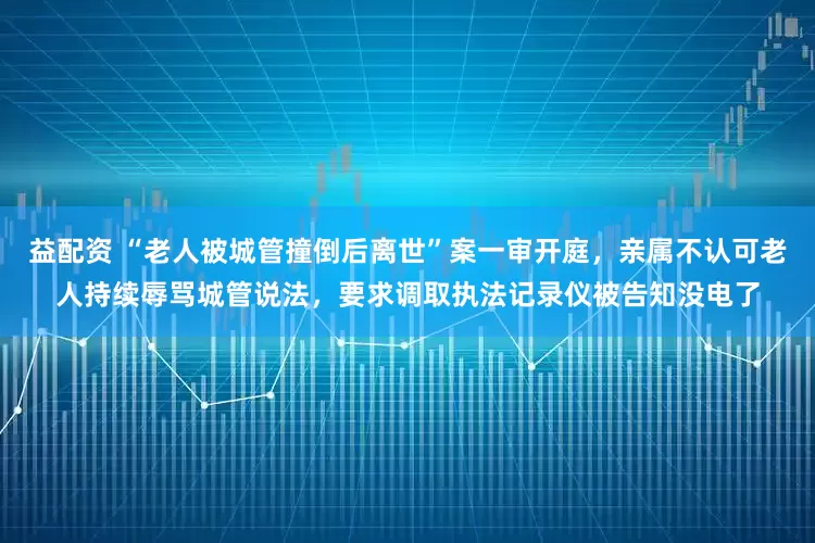 益配资 “老人被城管撞倒后离世”案一审开庭，亲属不认可老人持续辱骂城管说法，要求调取执法记录仪被告知没电了