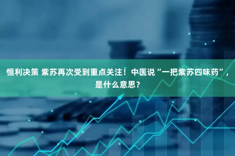 恒利决策 紫苏再次受到重点关注！中医说“一把紫苏四味药”，是什么意思？